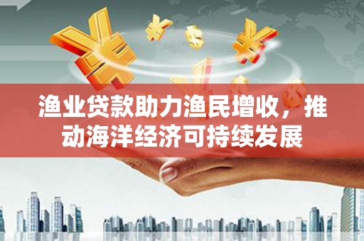 宁化渔业贷款助力渔民增收，推动海洋经济可持续发展