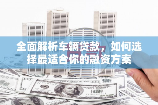 宁化全面解析车辆贷款，如何选择最适合你的融资方案